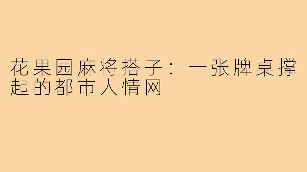 花果园麻将搭子:一张牌桌撑起的都市人情网