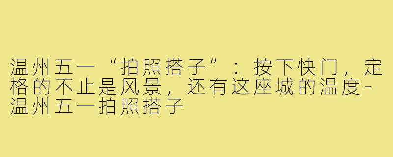 温州五一“拍照搭子”:按下快门,定格的不止是风景,还有这座城的温度-温州五一拍照搭子