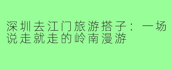 深圳去江门旅游搭子：一场说走就走的岭南漫游