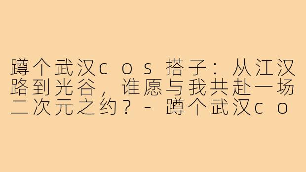 蹲个武汉cos搭子:从江汉路到光谷,谁愿与我共赴一场二次元之约?-蹲个武汉cos搭子