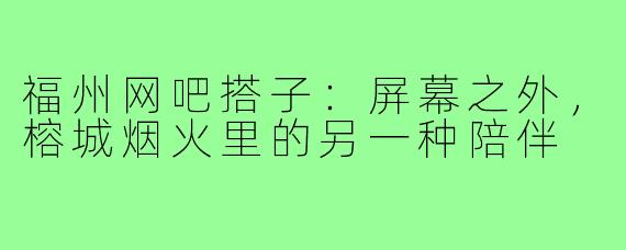 福州网吧搭子:屏幕之外,榕城烟火里的另一种陪伴