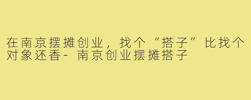 在南京摆摊创业,找个“搭子”比找个对象还香-南京创业摆摊搭子
