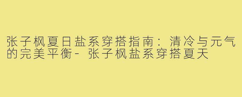 张子枫夏日盐系穿搭指南:清冷与元气的完美平衡-张子枫盐系穿搭夏天
