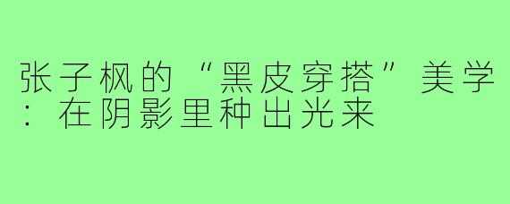 张子枫的“黑皮穿搭”美学:在阴影里种出光来