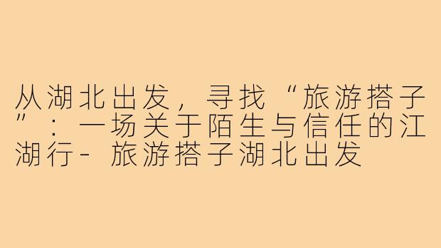 从湖北出发,寻找“旅游搭子”:一场关于陌生与信任的江湖行-旅游搭子湖北出发