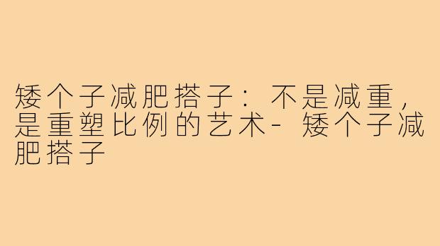 矮个子减肥搭子:不是减重,是重塑比例的艺术-矮个子减肥搭子