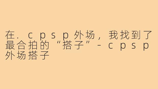 在.cpsp外场,我找到了最合拍的“搭子”-cpsp外场搭子