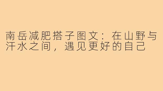 南岳减肥搭子图文:在山野与汗水之间,遇见更好的自己