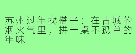 苏州过年找搭子:在古城的烟火气里,拼一桌不孤单的年味