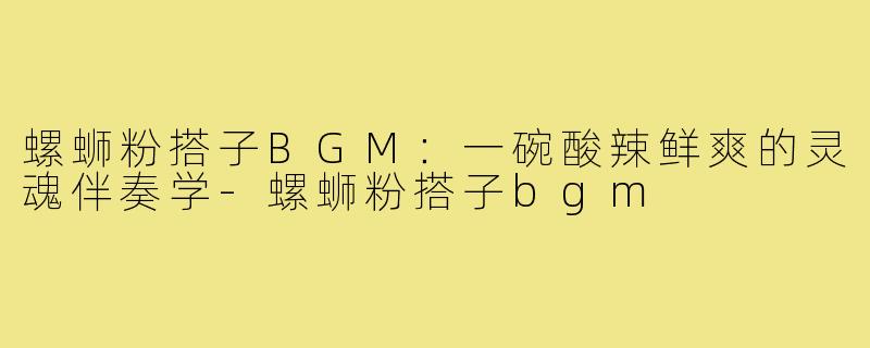 螺蛳粉搭子BGM：一碗酸辣鲜爽的灵魂伴奏学-螺蛳粉搭子bgm