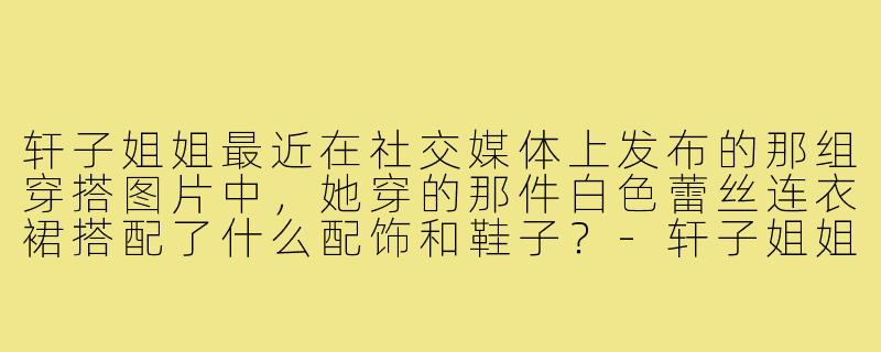 轩子姐姐最近在社交媒体上发布的那组穿搭图片中,她穿的那件白色蕾丝连衣裙搭配了什么配饰和鞋子?-轩子姐姐穿搭图片