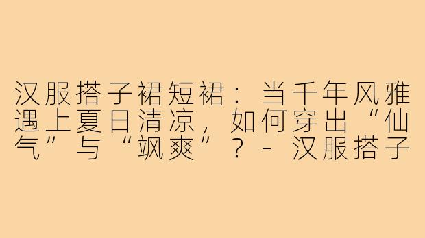 汉服搭子裙短裙：当千年风雅遇上夏日清凉，如何穿出“仙气”与“飒爽”？-汉服搭子裙短裙