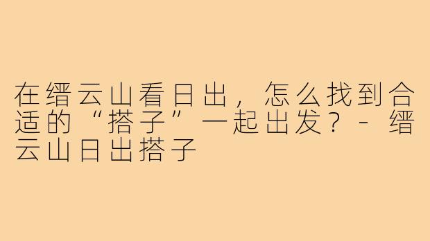 在缙云山看日出,怎么找到合适的“搭子”一起出发?-缙云山日出搭子