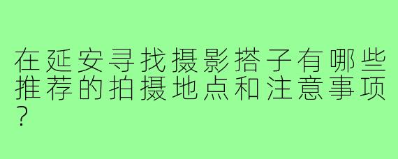 在延安寻找摄影搭子有哪些推荐的拍摄地点和注意事项?