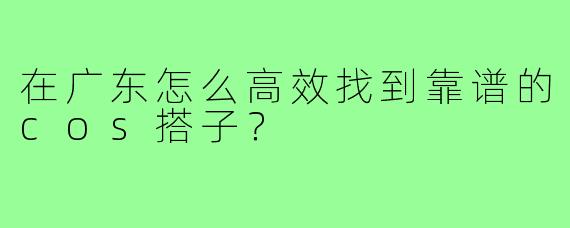 在广东怎么高效找到靠谱的cos搭子?