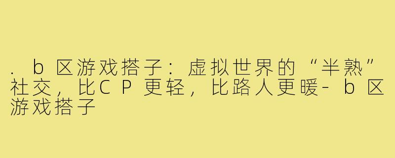 .b区游戏搭子:虚拟世界的“半熟”社交,比CP更轻,比路人更暖-b区游戏搭子