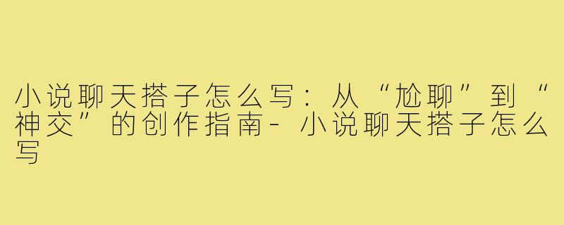 小说聊天搭子怎么写:从“尬聊”到“神交”的创作指南-小说聊天搭子怎么写