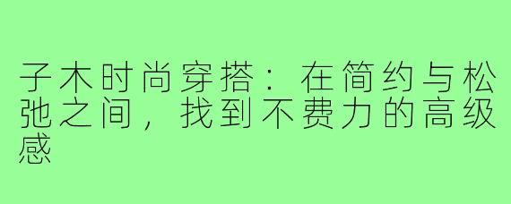 子木时尚穿搭:在简约与松弛之间,找到不费力的高级感