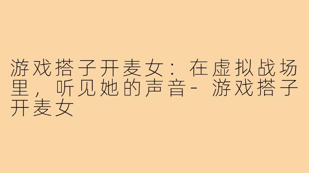 游戏搭子开麦女:在虚拟战场里,听见她的声音-游戏搭子开麦女