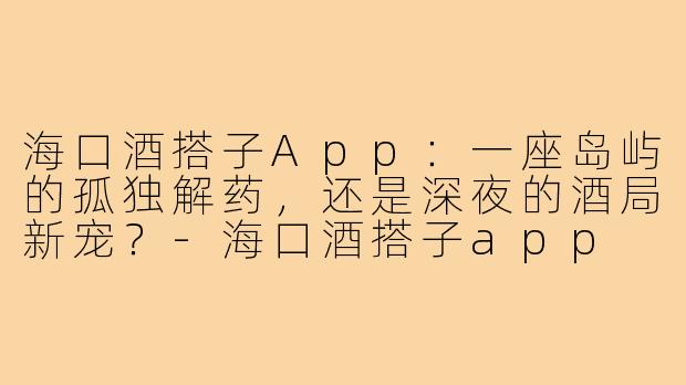 海口酒搭子App:一座岛屿的孤独解药,还是深夜的酒局新宠?-海口酒搭子app