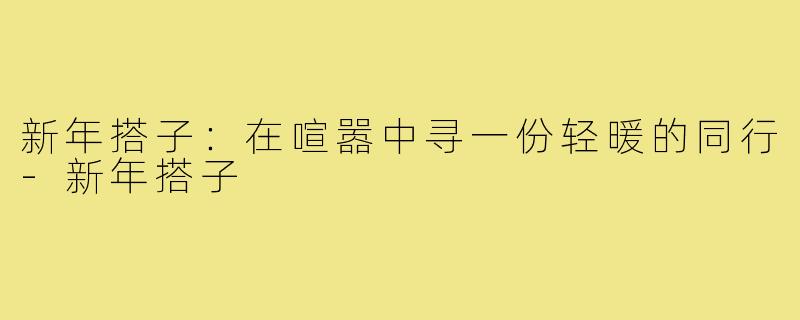 新年搭子:在喧嚣中寻一份轻暖的同行-新年搭子
