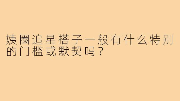 姨圈追星搭子一般有什么特别的门槛或默契吗?