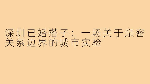 深圳已婚搭子:一场关于亲密关系边界的城市实验