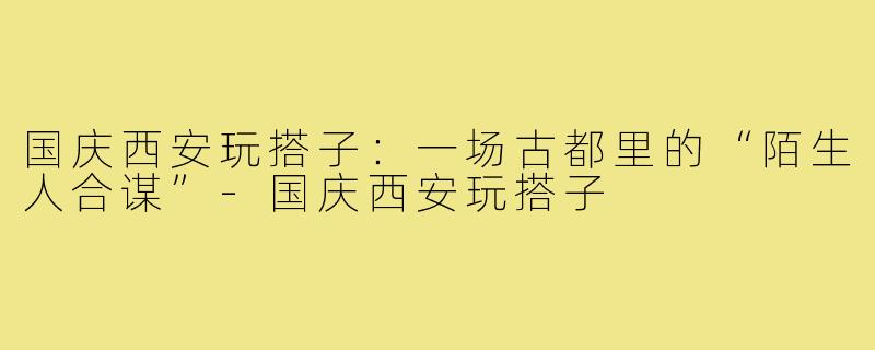 国庆西安玩搭子:一场古都里的“陌生人合谋”-国庆西安玩搭子