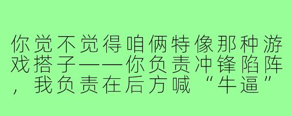你觉不觉得咱俩特像那种游戏搭子——你负责冲锋陷阵,我负责在后方喊“牛逼”,然后一起在复活点互相甩锅?