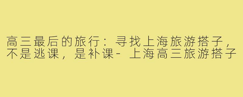高三最后的旅行:寻找上海旅游搭子,不是逃课,是补课-上海高三旅游搭子