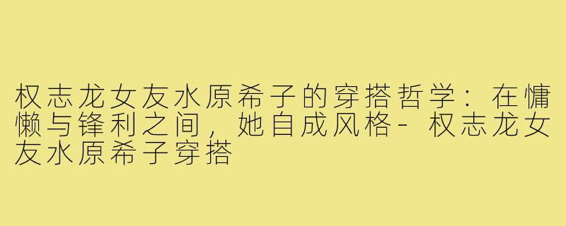 权志龙女友水原希子的穿搭哲学:在慵懒与锋利之间,她自成风格-权志龙女友水原希子穿搭