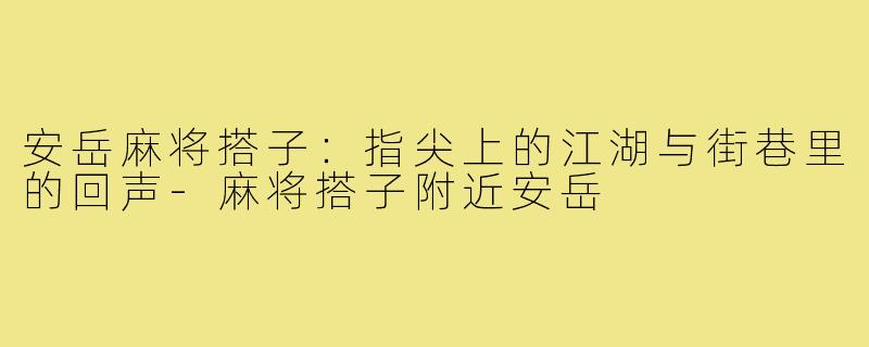安岳麻将搭子:指尖上的江湖与街巷里的回声-麻将搭子附近安岳