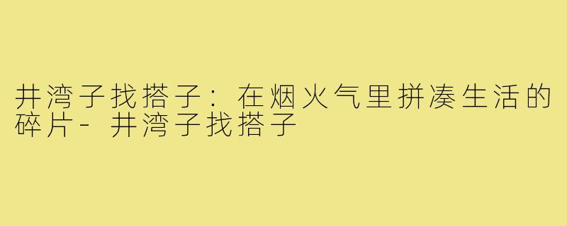 井湾子找搭子:在烟火气里拼凑生活的碎片-井湾子找搭子