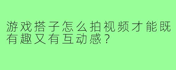 游戏搭子怎么拍视频才能既有趣又有互动感？