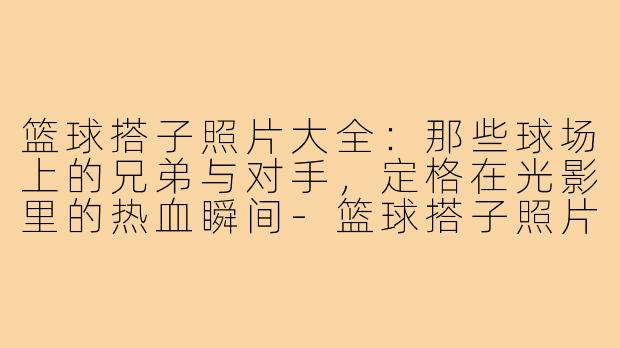 篮球搭子照片大全:那些球场上的兄弟与对手,定格在光影里的热血瞬间-篮球搭子照片大全