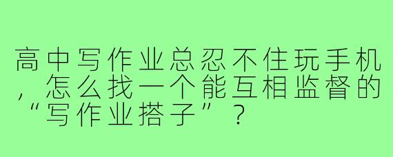 高中写作业总忍不住玩手机,怎么找一个能互相监督的“写作业搭子”?