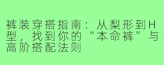 裤装穿搭指南:从梨形到H型,找到你的“本命裤”与高阶搭配法则