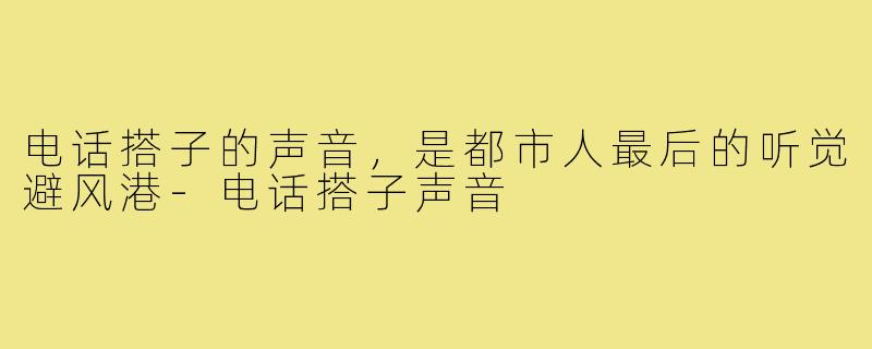 电话搭子的声音，是都市人最后的听觉避风港-电话搭子声音