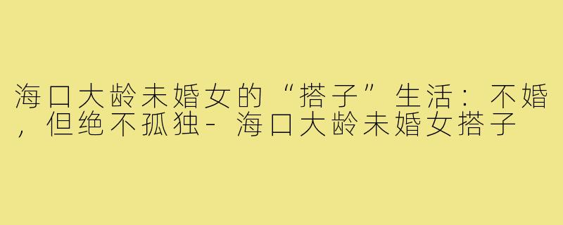 海口大龄未婚女的“搭子”生活:不婚,但绝不孤独-海口大龄未婚女搭子
