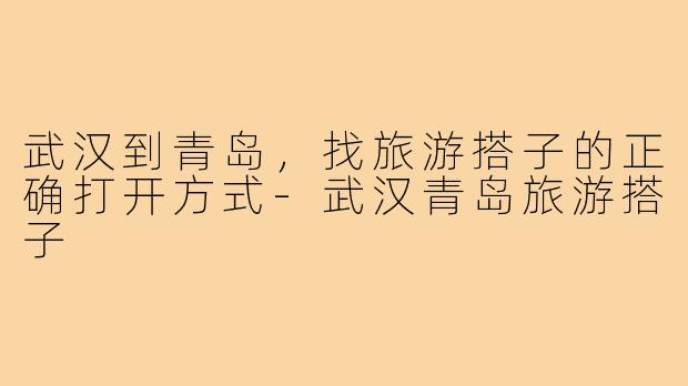 武汉到青岛,找旅游搭子的正确打开方式-武汉青岛旅游搭子