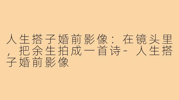 人生搭子婚前影像:在镜头里,把余生拍成一首诗-人生搭子婚前影像