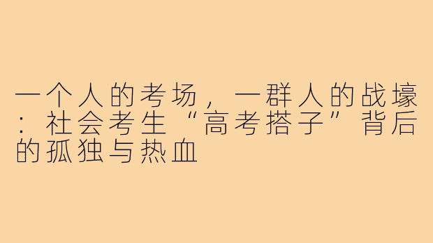 一个人的考场,一群人的战壕:社会考生“高考搭子”背后的孤独与热血