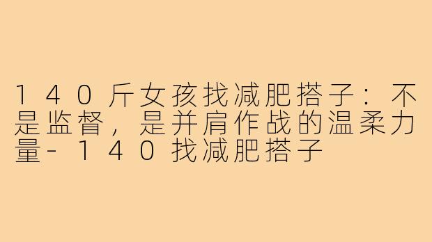 140斤女孩找减肥搭子:不是监督,是并肩作战的温柔力量-140找减肥搭子