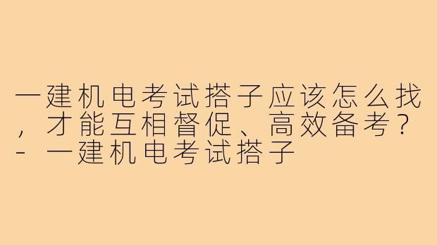 一建机电考试搭子应该怎么找，才能互相督促、高效备考？-一建机电考试搭子