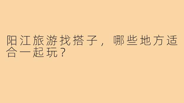 阳江旅游找搭子,哪些地方适合一起玩?