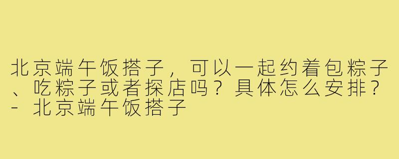 北京端午饭搭子,可以一起约着包粽子、吃粽子或者探店吗?具体怎么安排?-北京端午饭搭子