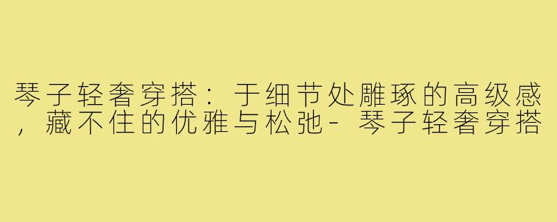 琴子轻奢穿搭:于细节处雕琢的高级感,藏不住的优雅与松弛-琴子轻奢穿搭