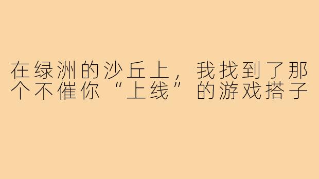 在绿洲的沙丘上,我找到了那个不催你“上线”的游戏搭子