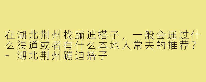 在湖北荆州找蹦迪搭子,一般会通过什么渠道或者有什么本地人常去的推荐?-湖北荆州蹦迪搭子