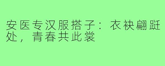 安医专汉服搭子:衣袂翩跹处,青春共此裳